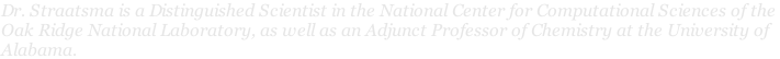 Dr. Straatsma is a Distinguished Scientist in the National Center for Computational Sciences of the  Oak Ridge National Laboratory, as well as an Adjunct Professor of Chemistry at the University of  Alabama.